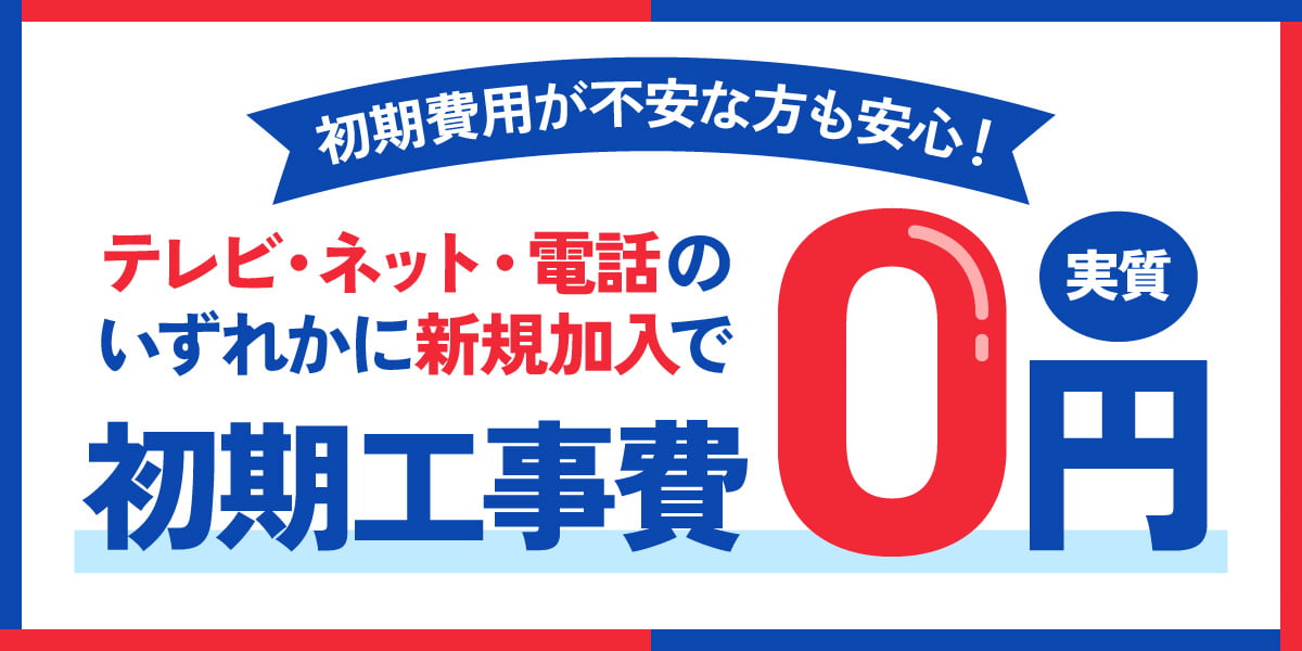 初期費用が不安な方も安心！テレビ・ネット・電話のいずれかに新規加入で新規工事費実質0円