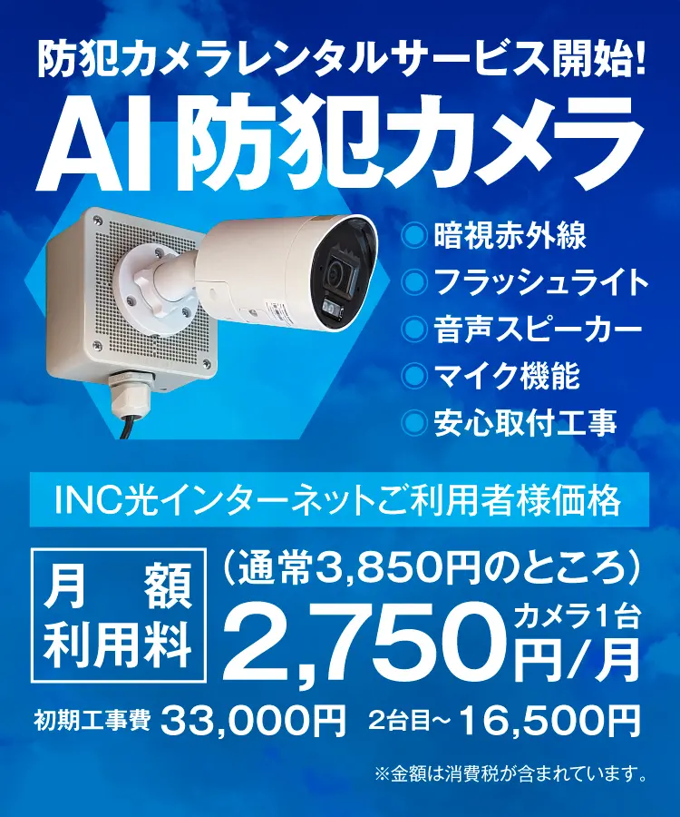 防犯カメラレンタルサービス開始！AI防犯カメラ　暗視赤外線　フラッシュライト　音声スピーカー　マイク機能　安心取付工事　INC光インターネットご利用者様価格　カメラ1台 月額利用料（通常3,850円のところ）　1,750円/月　初期工事費 33,000円　2台目〜 16,500円　※金額は消費税が含まれています。